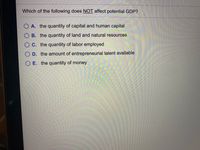 Which of the following does NOT affect potential GDP?
A. the quantity of capital and human capital
B. the quantity of land and natural resources
O C. the quantity of labor employed
O D. the amount of entrepreneurial talent available
O E. the quantity of money
OO O O
