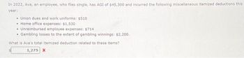 In 2022, Ava, an employee, who files single, has AGI of $45,300 and incurred the following miscellaneous itemized deductions this
year:
• Union dues and work uniforms: $510
• Home office expenses: $1,530
• Unreimbursed employee expenses: $714
.
• Gambling losses to the extent of gambling winnings: $2,200.
What is Ava's total itemized deduction related to these items?
1,275 X