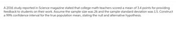 A 2016 study reported in Science magazine stated that college math teachers scored a mean of 3.4 points for providing
feedback to students on their work. Assume the sample size was 26 and the sample standard deviation was 1.5. Construct
a 99% confidence interval for the true population mean, stating the null and alternative hypothesis.