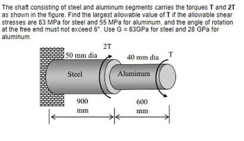 The shaft consisting of steel and aluminum segments carries the torques T and 2T
as shown in the figure. Find the largest allowable value of T if the allowable shear
stresses are 83 MPa for steel and 55 MPa for aluminum, and the angle of rotation
at the free end must not exceed 6°. Use G = 83GPa for steel and 28 GPa for
aluminum.
2T
50 mm dia
40 mm dia T
Steel
900
mm
Aluminum
600
mm