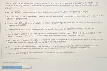 Ken is 63 years old and unmarried. He retired at age 55 when he sold his business, Understock.com. Though Ken is
retired, he is still very active. Ken reported the following financial information this year. Assume Ken files as a single
taxpayer.
a. Ken won $1,540 in an illegal game of poker (the game was played in Utah, where gambling is illegal).
b. Ken sold 1,340 shares of stock for $32 a share. He inherited the stock two years ago. His tax basis (or investment) in the
stock was $31 per share.
c. Ken received $28,400 from an annuity he purchased eight years ago. He purchased the annuity, to be paid annually for
20 years, for $238,560.
d. Ken received $13,850 in disability benefits for the year. He purchased the disability insurance policy last year.
e. Ken decided to go back to school to learn about European history. He received a $840 cash scholarship to attend. He
used $470 to pay for his books and tuition, and he applied the rest toward his new car payment.
f. Ken's son, Mike, instructed his employer to make half of his final paycheck of the year payable to Ken as a gift from Mike
to Ken. Ken received the check on December 30 in the amount of $1,610.
g. Ken received a $780 refund of the $3,940 in state income taxes his employer withheld from his pay last year. Ken
claimed $12,940 in itemized deductions last year (the standard deduction for a single filer was $12,550).
h. Ken received $33,400 of interest from corporate bonds and money market accounts.
1. Determine Ken's gross income.
Gross income