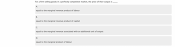 For a firm selling goods in a perfectly competitive market, the price of their output is
A.
equal to the marginal revenue product of labour
B.
equal to the marginal revenue product of capital
C.
equal to the marginal revenue associated with an additional unit of output
D.
equal to the marginal product of labour