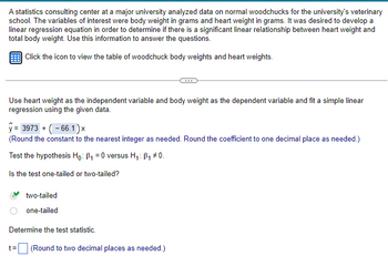 A statistics consulting center at a major university analyzed data on normal woodchucks for the university's veterinary
school. The variables of interest were body weight in grams and heart weight in grams. It was desired to develop a
linear regression equation in order to determine if there is a significant linear relationship between heart weight and
total body weight. Use this information to answer the questions.
Click the icon to view the table of woodchuck body weights and heart weights.
Use heart weight as the independent variable and body weight as the dependent variable and fit a simple linear
regression using the given data.
y= 3973+ (-66.1)x
(Round the constant to the nearest integer as needed. Round the coefficient to one decimal place as needed.)
Test the hypothesis Ho: B₁ = 0 versus H₁: B₁ #0.
Is the test one-tailed or two-tailed?
two-tailed
one-tailed
Determine the test statistic.
t=
(Round to two decimal places as needed.)