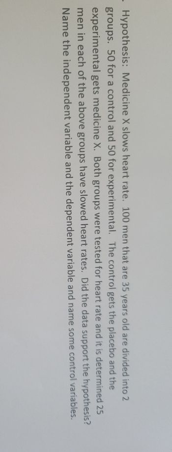 Hypothesis: Medicine X slows heart rate. 100 men that are 35 years old are divided into 2
groups. 50 for a control and 50 for experimental. The control gets the placebo and the
experimental gets medicine X. Both groups were tested for heart rate and it is determined 25
men in each of the above groups have slowed heart rates. Did the data support the hypothesis?
Name the independent variable and the dependent variable and name some control variables.