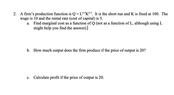 2. A firm's production function is Q = L0.5K0.5. It is the short run and K is fixed at 100. The
wage is 10 and the rental rate (cost of capital) is 5.
Find marginal cost as a function of Q (not as a function of L, although using L
might help you find the answer).|
b. How much output does the firm produce if the price of output is 20?
c. Calculate profit if the price of output is 20.