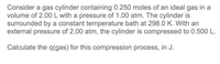 Consider a gas cylinder containing 0.250 moles of an ideal gas in a
volume of 2.00 L with a pressure of 1.00 atm. The cylinder is
surrounded by a constant temperature bath at 298.0 K. With an
external pressure of 2.00 atm, the cylinder is compressed to 0.500 L.
Calculate the q(gas) for this compression process, in J.
