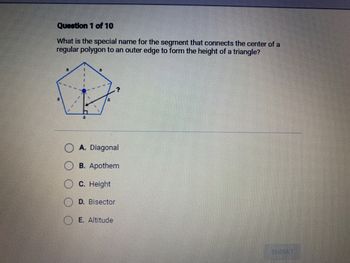 Question 1 of 10
What is the special name for the segment that connects the center of a
regular polygon to an outer edge to form the height of a triangle?
A. Diagonal
B. Apothem
C. Height
D. Bisector
E. Altitude