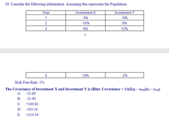 39. Consider the following information. Assuming this represents the Population.
Investment X
4%
-10%
8%
8
Year
1
2
3
14%
Investment Y
-6%
8%
12%
-2%
Risk Free Rate: 2%
The Covariance of Investment X and Investment Y is (Hint: Covariance = 1/nΣ(xi — Xavg)(yi - Yavg)
A. -32.60
B. -21.00
C. +144.82
D. -103.50
E. +114.34