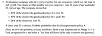 7. An insurance company sells two types of policy for car insurances, which we call type A
and type B. The clients are then divided into two categories: over 50 years of age and under
50 years of age. The company knows that:
• 40% of the clients who purchased policy A is over 50.
• 80% of the clients who purchased policy B is under 50.
• 26% of the clients are over 50.
A client over 50 is chosen. Find the probability that the client purchased policy A.
[Hint: to solve this problem, proceed as follows. Draw a tree diagram and set P(type A) = x.
Find an equation for x and solve it. You then will have all the data to answer the question.]
