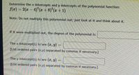 **Determine the x-intercepts and y-intercepts of the polynomial function:**

\( f(x) = 2(x - 4)^2(x + 8)^2(x + 1) \)

**Note:** Do not multiply this polynomial out; just look at it and think about it.

**If it were multiplied out, the degree of the polynomial is:** [ ]

**The x-intercept(s) is/are \((x, y)\) =** [ ]  
{List ordered pairs (x,y) separated by commas if necessary.}

**The y-intercept(s) is/are \((x, y)\) =** [ ]  
{List ordered pairs (x,y) separated by commas if necessary.}