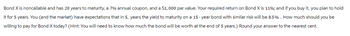 Bond X is noncallable and has 20 years to maturity, a 7% annual coupon, and a $1,000 par value. Your required return on Bond X is 11%; and if you buy it, you plan to hold
it for 5 years. You (and the market) have expectations that in 5, years the yield to maturity on a 15-year bond with similar risk will be 8.5%. How much should you be
willing to pay for Bond X today? (Hint: You will need to know how much the bond will be worth at the end of 5 years.) Round your answer to the nearest cent.