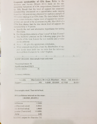 Corporate sustainability of CPA firms. Refer to the
Business and Society (March 2011) study on the sus-
tainability behaviors of CPA corporations, Exercise 6.12
(p. 308). Recall that the levcl of support for corporate
sustainability (measured on a quantitative scale ranging
from 0 to 160 points) was obtained for each in a sample of
992 scnior managers at CPA firms. The datsa (where higher
paint values indicate a higher level of support for sustain-
ability) are saved in the accompanying file. The CEO of a
CPA firm claims that the true mean level of support for
sustainability is 75 points.
a. Specity the null and alternative hypotheses for testing
this claim.
b. For this problem, what is a Type lerror? A Type II error?
c. The XLSTAT printout on the following page gives the
results of the test. Locate the test statistic and p-value
on the printout.
05, give the appropriate conclusion.
e. What assumptions, if any, about the distribution of sup-
port levels must hold true in order for the inference
derived from the test to be valid? Explain.
d. At a
XLSTAT 2011.4.02 - One-sample t-test and z-test
Theoretical mean: 75
Significance level (%): 5
Summary statistics
Summary statisties:
Variable
Observations Minimum Maximum
Mean
Std. devistion
Suppert
992
0.0000 155.0000
67.7550
26.8707
One-sample 2-test / Two-tailad test:
95% confidence interval on the mean:
( 66.0829, 69.4271)
Dfference
-7.2450
2 (Obsorved value)
12) (Critical value)
p-value (Two-tailad)
alpha
-8.4923
1.9600
<0.0001
0.05
XLSTAT output for Exercise 732
