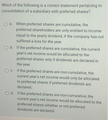 ### Understanding Preferred Shares in the Consolidation of a Subsidiary

In the process of consolidating a subsidiary that issues preferred shares, it is important to understand how preferred shareholders are treated based on the cumulative or non-cumulative nature of their shares. The following question and options explore the correct statement regarding the treatment of preferred shares during consolidation.

#### Question:
Which of the following is a correct statement pertaining to consolidation of a subsidiary with preferred shares?

**Options:**

a. **When preferred shares are cumulative, the preferred shareholders are only entitled to income equal to the yearly dividend, if the company has not suffered a loss for the year.**

b. **If the preferred shares are cumulative, the current year's net income would be allocated to the preferred shares only if dividends are declared in the year.**

c. **If the preferred shares are non-cumulative, the current year's net income would only be allocated to preferred shares if preferred dividends are declared.**

d. **If the preferred shares are non-cumulative, the current year's net income would be allocated to the preferred shares whether or not preferred dividends are declared.**

#### Explanation:
- **Cumulative Preferred Shares:**
  - These shares accumulate unpaid dividends. If a company does not declare dividends in a given year, the unpaid dividends are carried over to future years. Preferred shareholders must be paid all accrued dividends before any dividends can be paid to common shareholders.
  
- **Non-Cumulative Preferred Shares:**
  - These shares do not accumulate unpaid dividends. If a company does not declare dividends in a given year, those dividends are essentially forfeited. Preferred shareholders are not entitled to claim unpaid dividends from previous years.

Understanding these principles helps in determining the correct allocation of net income during consolidation and ensures that the interests of preferred shareholders are appropriately considered. 

For further reading on this topic, please refer to our comprehensive guide on [preferred shares and company consolidation](#).