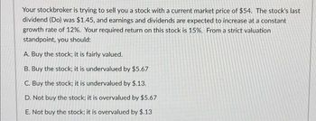 Your stockbroker is trying to sell you a stock with a current market price of $54. The stock's last
dividend (Do) was $1.45, and earnings and dividends are expected to increase at a constant
growth rate of 12%. Your required return on this stock is 15%. From a strict valuation
standpoint, you should:
A. Buy the stock; it is fairly valued.
B. Buy the stock; it is undervalued by $5.67
C. Buy the stock; it is undervalued by $.13.
D. Not buy the stock; it is overvalued by $5.67
E. Not buy the stock; it is overvalued by $.13