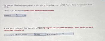 You purchase 20 call option contracts with a strike price of $110 and a premium of $1.85. Assume the stock price at expiration is
$119.12.
a. What is your dollar profit? (Do not round intermediate calculations.)
Dollar profit
S
14,540
b. What is your dollar profit if the stock price is $105.07? (A negative value should be indicated by a minus sign. Do not round
intermediate calculations.)
If the stock price is $105.07, the call is
worthless
so the dollar profit is
$