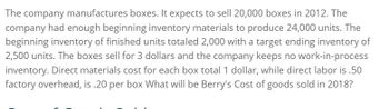 The company manufactures boxes. It expects to sell 20,000 boxes in 2012. The
company had enough beginning inventory materials to produce 24,000 units. The
beginning inventory of finished units totaled 2,000 with a target ending inventory of
2,500 units. The boxes sell for 3 dollars and the company keeps no work-in-process
inventory. Direct materials cost for each box total 1 dollar, while direct labor is .50
factory overhead, is .20 per box What will be Berry's Cost of goods sold in 2018?