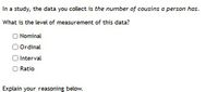 In a study, the data you collect is the number of cousins a person has.
What is the level of measurement of this data?
O Nominal
O Ordinal
O Interval
O Ratio
Explain your reasoning below.
