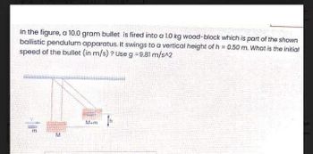 In the figure, a 10.0 gram bullet is fired into a 1.0 kg wood-block which is part of the shown
ballistic pendulum apparatus. It swings to a vertical height of h = 0.50 m. What is the initial
speed of the bullet (in m/s)? Use g = 9.81 m/s^2
M
M+m