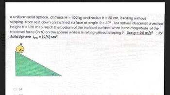 A uniform solid sphere, of mass M = 1.00 kg and radius R = 25 cm, is rolling without
slipping from rest down an inclined surface at angle 9 = 30°. The sphere descends a vertical
height h = 1.20 m to reach the bottom of the inclined surface. What is the magnitude of the
frictional force (in N) on the sphere while it is rolling without slipping? Use g = 9,8 m/s² for
Solid Sphere Icm = (2/5) MR²
COPENDE