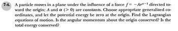 74. A particle moves in a plane under the influence of a force f= -Ar-¹ directed to-
ward the origin; A and a (>0) are constants. Choose appropriate generalized co-
ordinates, and let the potential energy be zero at the origin. Find the Lagrangian
equations of motion. Is the angular momentum about the origin conserved? Is the
total energy conserved?