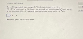 Be sure to enter all parts.
The antibiotic gramicidin A can transport Nations into a certain cell at the rate of
5.0 x 107 Nations/channels. Calculate the time in seconds to transport enough Nations to increase
its concentration by 7.70 x 103 M in a cell whose intracellular volume is 1.50 × 10-¹0 mL.
x 10
S
(Enter your answer in scientific notation.)
S
Guide