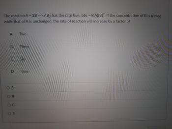 The reaction A + 2B --> AB₂ has the rate law, rate = K[A][B]². If the concentration of B is tripled
while that of A is unchanged, the rate of reaction will increase by a factor of
A
Two
Three
Six
Nine
B
C
O
D
A
B
O