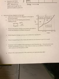 Solid:
b. Suppose you have
10grams of water at
25°C. What do you
need to do to get the 10
grams of water to point C?
Energy
4. Using the phase diagram to the right:
49.8
a. Label each phase in the diagram to the right in
the box provided.
b. What is the normal freezing and normal
melting points?
liquid
Solid
1.00
•B
atm
A•
100°C
bolling=
freeze = OC
0.00150
Gas
c. What is the phase change associated with letter A
when the pressure is suddenly dropped?
54.4 54.8
90.2 154.6
T Kolvin
d. What singular change can you do to letter B to vaporize it?
е.
What is happening on the molecular level for your answer in part D to work?
f. Suppose I had a bottle of this substance in the Chemistry lab. What physical state
would I anticipate it to be in? (hint, think of what our conditions in the lab are,
-20°C which is not the same as 20K)
g.
What is the vapor pressure of this substance at approximately 80K?
Tem
