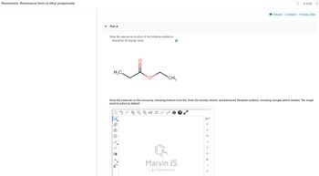 Resonance: Resonance form of ethyl propanoate
Part A
Draw the resonance structure of the following substance.
Interactive 3D display mode
H₂C
NN
[1]
CH₂
Draw the molecule on the canvas by choosing buttons from the Tools (for bonds), Atoms, and Advanced Template toolbars, including charges where needed. The single
bond is active by default.
A
7
L
H2D EXP CONT.
L
1
Marvin JS
by ChemAxon
H
C
N
O
S
CI
Br
-
5 of 26
P
Review | Constants | Periodic Table