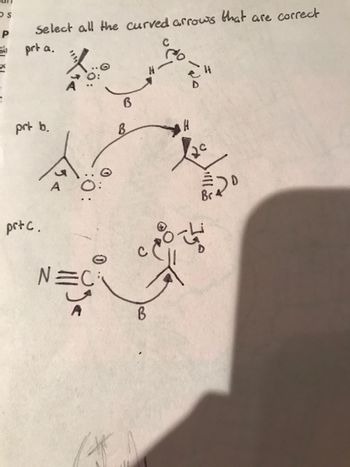 ### Analyzing Curved Arrows in Chemical Reactions

The following diagrams exhibit various chemical structures with curved arrows, essential in illustrating electron movement during reactions. Let us analyze each part to determine the correctness of these arrows.

#### Part a.

- **Structure Description:**
  - The left structure includes an atom labeled "A" with a pair of electrons, denoted as two dots, adjacent to it.
  - An atom labeled "B" is shown with a curved arrow originating from the electrons next to "A" and pointing towards "B."
  - To the right, another structure includes atoms labeled "C," "D," and an "H," with a curved arrow originating from the bond between "H" and "D," pointing towards "C."

- **Analysis:**
  - This part focuses on nucleophilic attack, where electrons from "A" may be moving towards "B."
  - The second arrow indicates a bond-breaking process, where electrons are reallocated towards the atom "C."

#### Part b.

- **Structure Description:**
  - In this part, atom "A" has a similar electron representation as Part a.
  - A second structure involves atoms labeled "B," "C," and "H," with two electrons set between "B" and "H" and a curved arrow pointing from "B" to "H."
  - A single arrow leads from "H" to "C."

- **Analysis:**
  - This suggests a potential movement of electrons from "B" to "H," followed by a possible departure of "H" and reallocation of electrons to "C."

#### Part c.

- **Structure Description:**
  - Here, a molecule with a triple bond, possibly a nitrile group (represented by "N≡C"), is shown.
  - Electrons are shown moving from a carbon atom (next to "N") labeled "A" towards a shared space labeled "B."
  - Another structure has atoms "C" and "D," with electrons pointed from the bond between "C" and an atom towards "C."

- **Analysis:**
  - This sequence suggests a nucleophilic attack by "A" on "B," complemented by the electron movement from "C" to "D."

### Conclusion

Each part exhibits important aspects of electron movement vital for understanding reaction mechanisms. The diagrams use curved arrows to demonstrate electron flow and bond formation or breaking, crucial for depicting