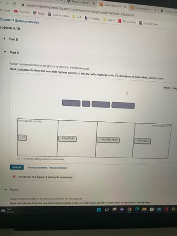 Gmail
▸ Part B
▼
Chapter 4 Stereochemistry
roblem 4.19
Y
Part C
YouTube
Part D
session.masteringchemistry.com/myct/itemView?assignment
Maps
-CI
Submit
64°F
Cloudy
the highest priority
Pearson MyLab X
Course Home poli b | bartleby A&P 11
Assign relative priorities to the groups or atoms in the following set:
Rank substituents from the one with highest priority to the one with lowest priority. To rank items as equivalent, overlap them.
The correct ranking cannot be determined.
-CH₂CH₂ Br
MasteringChem: X
ProblemID=192850034
Previous Answers Request Answer
X Incorrect; Try Again; 9 attempts remaining
-CH₂CH₂CH₂Br
MasteringChemi X
PSY Connect
4
Course Home
-CH(CH3)2
Assign relative priorities to the groups or atoms in the following set:
Rank substituents from the one with highest priority to the one with lowest priority. To rank items as equivalent, overlap them.
b Success Cor
Reset Help
the lowest priority
↑