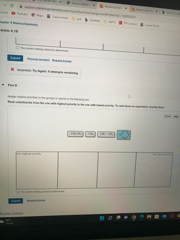 Gmail
YouTube
hapter 4 Stereochemistry
oblem 4.19
Part D
MasteringChemi X
session.masteringchemistry.com/myct/itemView?assignment ProblemID=192850034
Course Home poli b | bartleby A&P II
Maps
Submit Previous Answers Request Answer
Submit
64°F
Cloudy
Courses Hon X
The correct ranking cannot be determined.
X Incorrect; Try Again; 9 attempts remaining
the highest priority
Provide Feedback
Pearson MyLab X
The correct ranking cannot be determined.
Assign relative priorities to the groups or atoms in the following set:
Rank substituents from the one with highest priority to the one with lowest priority. To rank items as equivalent, overlap them.
Request Answer
-CH₂CH3 -CH3
-CH=CH₂
--
MasteringChemi X
PSY Connect
4
Course Home
b Success Conf
Reset Help
the lowest priority