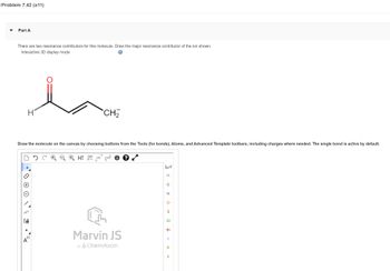 Problem 7.42 (a11)
Part A
There are two resonance contributors for this molecule. Draw the major resonance contributor of the ion shown.
Interactive 3D display mode
H
Draw the molecule on the canvas by choosing buttons from the Tools (for bonds), Atoms, and Advanced Template toolbars, including charges where needed. The single bond is active by default.
NN
CH₂
[1]
A
H 12D EXP.¹ CONT?
L
Marvin JS
by ChemAxon
I L
C
N
O
S
Cl
Br
1
P
LL