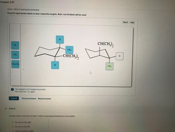 Problem 3.57
trans-1-ethyl-2-isopropylcyclohexane
Drag the appropriate labels to their respective targets. Note: not all labels will be used.
H
CH3
CH,CH,
You labeled 2 of 5 targets incorrectly.
No credit lost. Try again.
Submit
Part D
Previous Answers Request Answer
H
O the one on the right
the one on the left
Othey are equally stable
CH3
-CH(CH₂)₂
Indicate which conformer of trans-1-ethyl-2-isopropylcyclohexane is more stable:
CH(CH3)
CH₂
H
Reset Help