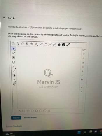 **Part A**

Provide the structure of (R)-4-octanol. Be careful to indicate proper stereochemistry.

Draw the molecule on the canvas by choosing buttons from the Tools (for bonds), Atoms, and Advanced options by clicking a bond on the canvas.

**Diagram Explanation:**

The image shows a blank Marvin JS canvas by ChemAxon. This tool is used for drawing chemical structures. 

### Key Features:
- **Toolbar on the Left:** 
  - Tools for creating bonds and manipulating the canvas (e.g., undo, zoom).
  - Atom selection tools.
  
- **Canvas Area:**
  - Center area for drawing the molecular structure of (R)-4-octanol.
  
- **Right Side:**
  - A side panel with atom symbols like C, N, O, S, Cl, Br, I, P, and F for easy selection.

- **Bottom Icons:**
  - Shapes for adding rings and complex structures to the canvas.

**Action Steps:**

1. Use the tools to draw bonds and arrange atoms to form the structure of (R)-4-octanol.
2. Ensure to demonstrate proper stereochemistry for clarity and accuracy.
3. Utilize the submit button after completing the structure.

**Additional Options:**
- Request Answer for additional help or hints.
- Provide Feedback for any issues or improvements.

**Weather Report:**
- The temperature at the location is 64°F with cloudy conditions.