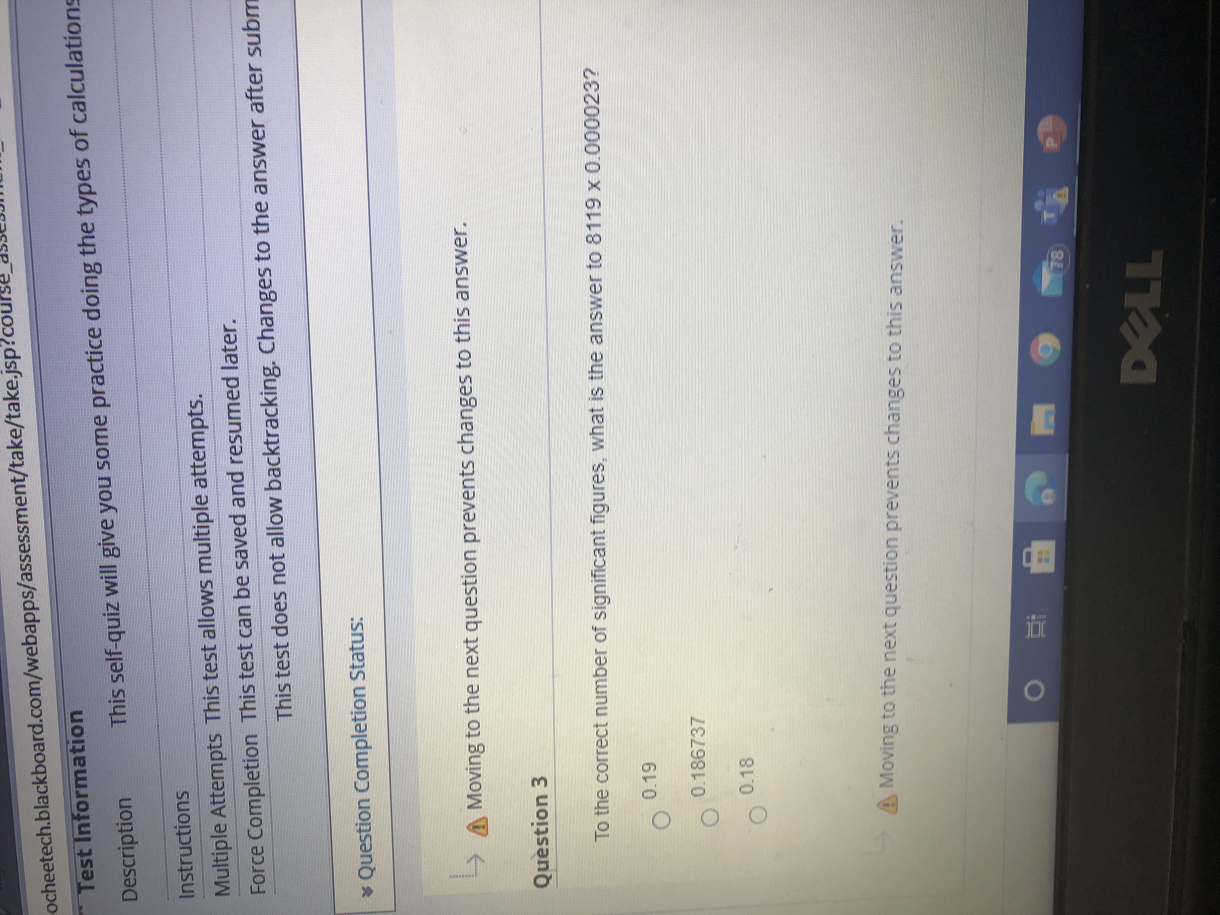 ### Test Information

#### Description
This self-quiz will give you some practice doing the types of calculations.

#### Instructions
- **Multiple Attempts:** This test allows multiple attempts.
- **Force Completion:** This test can be saved and resumed later.
- **Note:** This test does not allow backtracking. Changes to the answer after submission are not permitted.

#### Question Completion Status
- Moving to the next question prevents changes to this answer.

---

### Question 3
To the correct number of significant figures, what is the answer to 8119 x 0.000023?

- [ ] 0.19
- [ ] 0.186737
- [ ] 0.18

---

*Warning: Moving to the next question prevents changes to this answer.*