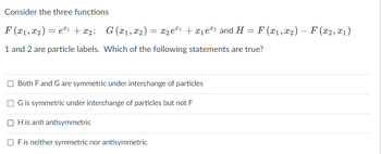 Consider the three functions
F (x₁, x2) = eª¹ + x₂; G (x₁, x₂) = x₂eª¹ + x₁e¹² and H = F (x₁, x2) — F(x2, x₁)
x1
1 and 2 are particle labels. Which of the following statements are true?
Both F and G are symmetric under interchange of particles
G is symmetric under interchange of particles but not F
OH is anti antisymmetric
OF is neither symmetric nor antisymmetric