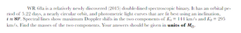 WR 68a is a relatively newly discovered (2015) double-lined spectroscopic binary. It has an orbital pe-
riod of 5.22 days, a nearly circular orbit, and photometric light curves that are fit best using an inclination,
i≈ 80°. Spectral lines show maximum Doppler shifts in the two components of K₁ = 144 km/s and Kg = 295
km/s. Find the masses of the two components. Your answers should be given in units of Me