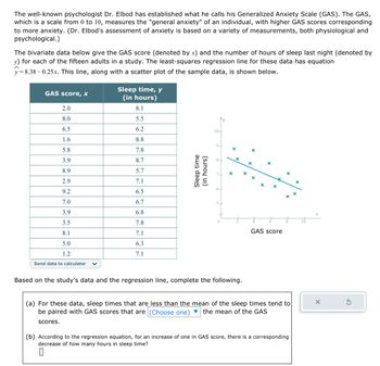 The well-known psychologist Dr. Elbod has established what he calls his Generalized Anxiety Scale (GAS). The GAS,
which is a scale from 0 to 10, measures the "general anxiety" of an individual, with higher GAS scores corresponding
to more anxiety. (Dr. Elbod's assessment of anxiety is based on a variety of measurements, both physiological and
psychological.)
The bivariate data below give the GAS score (denoted by x) and the number of hours of sleep last night (denoted by
y) for each of the fifteen adults in a study. The least-squares regression line for these data has equation
y = 8.38 0.25x. This line, along with a scatter plot of the sample data, is shown below.
GAS score, x
2.0
8.0
6.5
1.6
5.8
3.9
8.9
2.9
9.2
7.0
3.9
3.5
8.1
5.0
1.2
Send data to calculator
scores.
Sleep time, y
(in hours)
8.1
5.5
6.2
8.8
7.8
8.7
5.7
7.1
6.5
6.7
6.8
7.8
7.1
6.3
7.1
Sleep time
(in hours)
10-
9-
5+
0
X
Based on the study's data and the regression line, complete the following.
X
x
X
GAS score
x
(a) For these data, sleep times that are less than the mean of the sleep times tend to
be paired with GAS scores that are (Choose one) ▼ the mean of the GAS
(b) According to the regression equation, for an increase of one in GAS score, there is a corresponding
decrease of how many hours in sleep time?
0
X
x