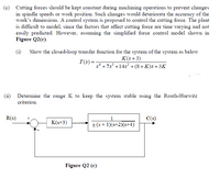 (c) Cutting forces should be kept constant during machining operations to prevent changes
in spindle speeds or work position. Such changes would deteriorate the accuracy of the
work's dimensions. A control system is proposed to control the cutting force. The plant
is difficult to model, since the factors that affect cutting force are time varying and not
easily predicted. However, assuming the simplified force control model shown in
Figure Q2(c).
(i) Show the closed-loop transfer function for the system of the system as below
K(s+3)
T(s)=
s* +7s³ +14s? +(8+K)s+3K
Determine the range K to keep the system stable using the Routh-Hurwitz
criterion.
R(s)
1
C(s)
K(s+3)
s (s + 1)(s+2)(s+4)
Figure Q2 (c)
