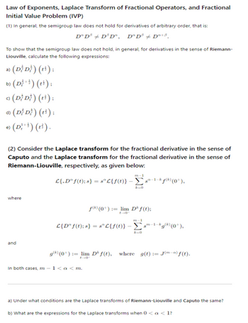 Law of Exponents, Laplace Transform of Fractional Operators, and Fractional
Initial Value Problem (IVP)
(1) In general, the semigroup law does not hold for derivatives of arbitrary order, that is:
Dº Dª Dª D°, DºD³ +D+B
To show that the semigroup law does not hold, in general, for derivatives in the sense of Riemann-
Liouville, calculate the following expressions:
a) (DD) (t);
b) (D+) (+);
c)
(DD) (+);
d) (DD) (t³);
e) (D) (t).
(2) Consider the Laplace transform for the fractional derivative in the sense of
Caputo and the Laplace transform for the fractional derivative in the sense of
Riemann-Liouville, respectively, as given below:
m-1
-1-k
L{.D°f(t); 8} = 8° L{f(t)} -Σs¹ƒ) (0°),
where
and
f(*) (0*) := lim D*ƒ(t);
m-1
-1-k
£{D° f(t); } = 8º£{f(t)} - Σg(*) (0*),
-0
9) (0+) = lim Dƒ(t), where g(t)J("-") ƒ (t).
In both cases, m-1<a<m.
a) Under what conditions are the Laplace transforms of Riemann-Liouville and Caputo the same?
b) What are the expressions for the Laplace transforms when 0 < a <1?