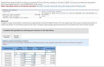 Baillie Power leased high-tech electronic equipment from Courtney Leasing on January 1, 2024. Courtney purchased the equipment
from Doane Machines at a cost of $250,000, its fair value.
Note: Use tables, Excel, or a financial calculator. (FV of $1. PV of $1. FVA of $1. PVA of $1. FVAD of $1 and PVAD of $1)
Related Information:
Lease term
Quarterly lease payments
Economic life of asset
Interest rate charged by the lessor
Required:
Prepare a lease amortization schedule and appropriate entries for Baillie Power from the beginning of the lease through December 31,
2024. December 31 is the fiscal year end for each company. Appropriate adjusting entries are recorded at the end of each quarter.
Amortization General
Schedule
Journal
Complete this question by entering your answers in the tabs below.
Payment Date
Prepare a lease amortization schedule.
Note: Round your intermediate calculations and final answers to the nearest whole dollar. Enter all amounts as positive
values.
01/01/2024
03/31/2024
06/30/2024
09/30/2024
12/31/2024
03/31/2024
Lease
Payments
2
$15,000
5
8%
Effective
Interest
years (8 quarterly periods)
on January 1, 2024, and on March 31, June 30, September 30, and December 31
thereafter
years
$ 15,000 $
15,000
15,000
15,000
15,000
15,000
0
2,897
2,519
2,130
1,729
(1,025)
Decrease in
Balance
12,603
12,481
12,870
13,271
Lease Balance
$
112,609
(12,603)
(25,084)
(37,954)
(51,225)