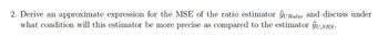 2. Derive an approximate expression for the MSE of the ratio estimator ŷURatio and discuss under
what condition will this estimator be more precise as compared to the estimator ŷU,SRS.