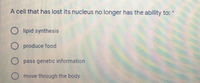 A cell that has lost its nucleus no longer has the ability to:
O lipid synthesis
O produce food
O pass genetic information
move through the body
