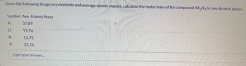 Given the following imaginary elements and average atomic masses, calculate the molar mass of the compound AX2R3 to two decimal places.
Symbol Ave. Atomic Mass
37.89
91.96
15.75
21.16
A
D
R
X
Type your answer...
13