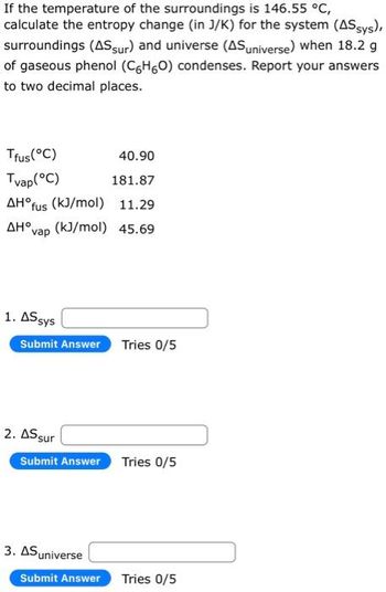 If the temperature of the surroundings is 146.55 °C,
calculate the entropy change (in J/K) for the system (AS sys),
surroundings (AS sur) and universe (AS universe) when 18.2 g
of gaseous phenol (C6H6O) condenses. Report your answers
to two decimal places.
Tfus(°C)
40.90
Tvap (°C)
181.87
AH°fus (kJ/mol) 11.29
AHvap (kJ/mol) 45.69
1. AS sys
Submit Answer
2. AS sur
Submit Answer
3. AS universe
Submit Answer
Tries 0/5
Tries 0/5
Tries 0/5