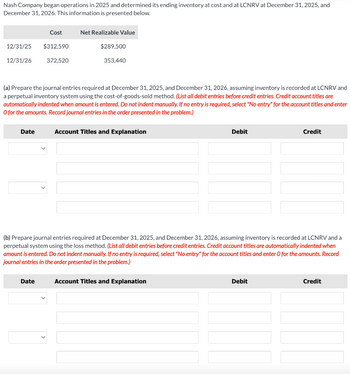 Nash Company began operations in 2025 and determined its ending inventory at cost and at LCNRV at December 31, 2025, and
December 31, 2026. This information is presented below.
Cost
Net Realizable Value
12/31/25 $312,590
12/31/26
372,520
$289,500
353,440
(a) Prepare the journal entries required at December 31, 2025, and December 31, 2026, assuming inventory is recorded at LCNRV and
a perpetual inventory system using the cost-of-goods-sold method. (List all debit entries before credit entries. Credit account titles are
automatically indented when amount is entered. Do not indent manually. If no entry is required, select "No entry" for the account titles and enter
O for the amounts. Record journal entries in the order presented in the problem.)
Date
Account Titles and Explanation
Debit
Credit
(b) Prepare journal entries required at December 31, 2025, and December 31, 2026, assuming inventory is recorded at LCNRV and a
perpetual system using the loss method. (List all debit entries before credit entries. Credit account titles are automatically indented when
amount is entered. Do not indent manually. If no entry is required, select "No entry" for the account titles and enter O for the amounts. Record
journal entries in the order presented in the problem.)
Date
Account Titles and Explanation
Debit
Credit