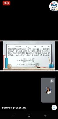 REC
BSPE 18
air
2 kg
3.03975 Mpaa (30 atm), 143°K undergo a constant
pressure process until the temperature becomes
293°K from item B26, determine the total change of
enthalpy and entropy show ts sketch of process.
1.
Assume
of
at
cal
cal
h2 = 3-
gm
= 39-
gm
kcal
S1 = -0.43 s2 = -0.22
ka. °K
Bernie is presenting
