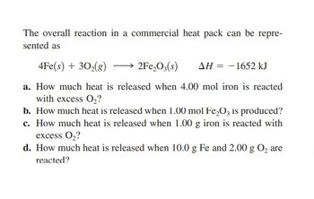 The overall reaction in a commercial heat pack can be repre-
sented as
4Fe(s) + 30₂(g)
2Fe₂O3(s) ΔΗ = -1652 kJ
a. How much heat is released when 4.00 mol iron is reacted
with excess O₂?
b. How much heat is released when 1.00 mol Fe₂O3 is produced?
c. How much heat is released when 1.00 g iron is reacted with
excess O₂?
d. How much heat is released when 10.0 g Fe and 2.00 g O₂ are
reacted?