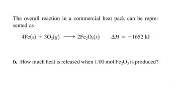 The overall reaction in a commercial heat pack can be repre-
sented as
4Fe(s) + 30₂(g)
2Fe₂O3(s) AH = - 1652 kJ
b. How much heat is released when 1.00 mol Fe₂O3 is produced?