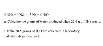 4 NH3 + 6 NO → 5 N₂ + 6 H₂O
a. Calculate the grams of water produced when 22.6 g of NH3 reacts.
b. If the 28.5 grams of H₂O are collected in laboratory,
calculate its percent yield.